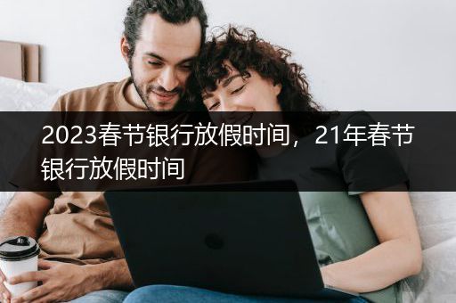 2023春节银行放假时间，21年春节银行放假时间